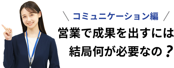 コミュニケーション編 営業で成果を出すには結局何が必要なの？