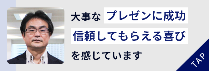 大事なプレゼンに成功！
						信頼してもらえる喜び
						を感じています